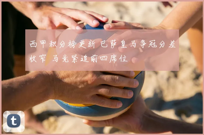 西甲积分榜更新 巴萨皇马争冠分差收窄 马竞紧追前四席位