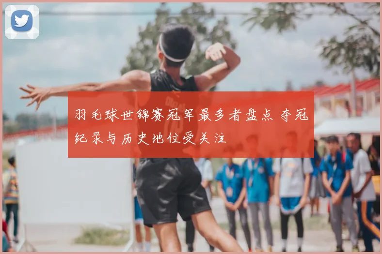 羽毛球世锦赛冠军最多者盘点 夺冠纪录与历史地位受关注