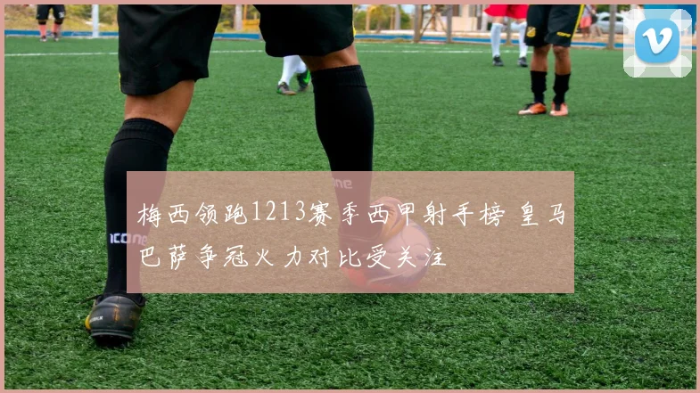 梅西领跑1213赛季西甲射手榜 皇马巴萨争冠火力对比受关注