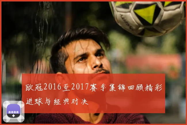 欧冠2016至2017赛季集锦回顾精彩进球与经典对决