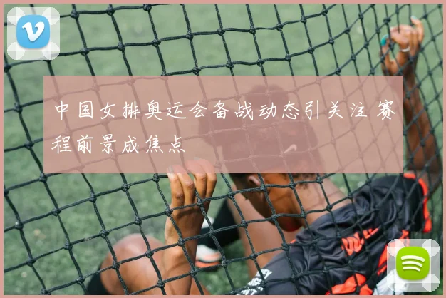 中国女排奥运会备战动态引关注 赛程前景成焦点