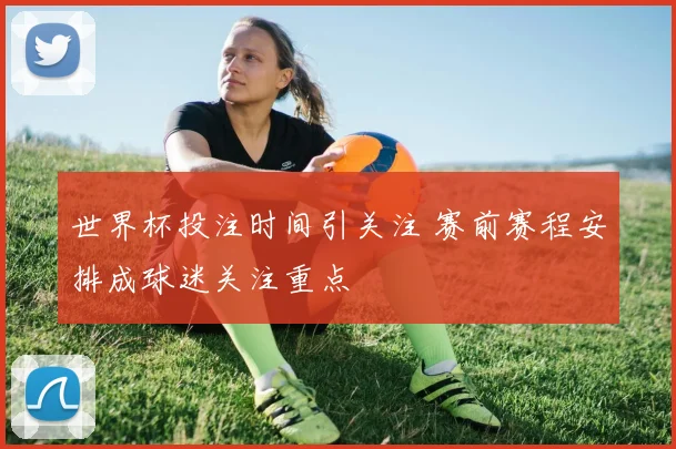 世界杯投注时间引关注 赛前赛程安排成球迷关注重点