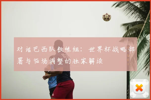对话巴西队教练组：世界杯战略部署与临场调整的独家解读
