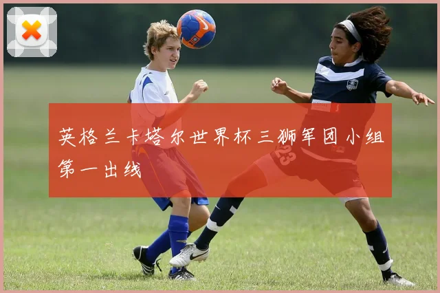 英格兰卡塔尔世界杯三狮军团小组第一出线