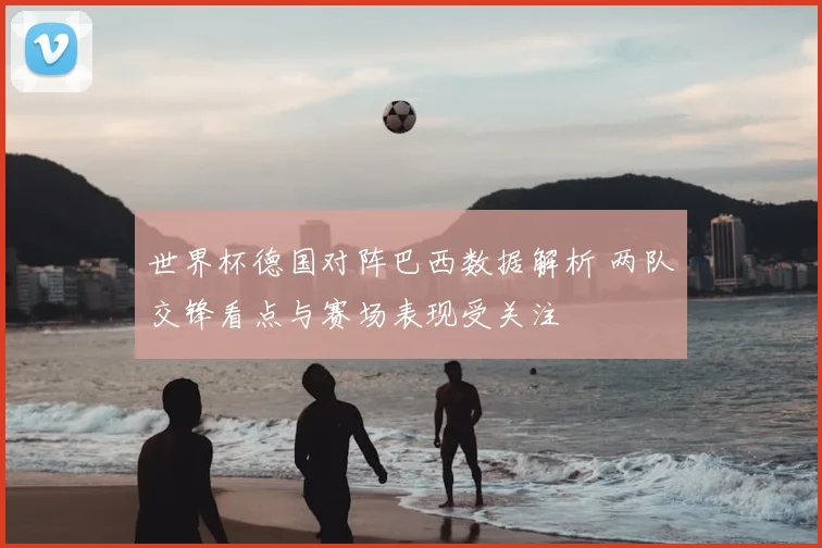 世界杯德国对阵巴西数据解析 两队交锋看点与赛场表现受关注