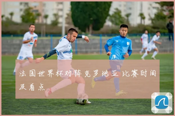 法国世界杯对阵克罗地亚 比赛时间及看点