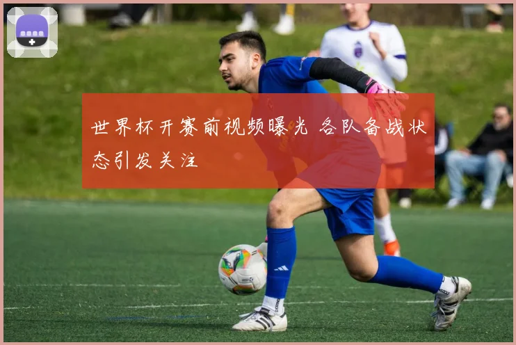 世界杯开赛前视频曝光 各队备战状态引发关注