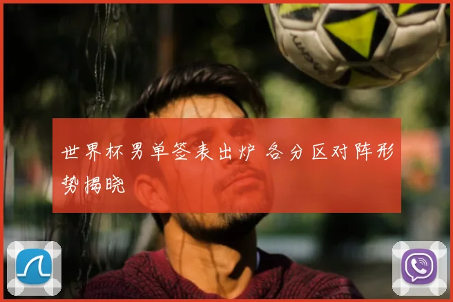 世界杯男单签表出炉 各分区对阵形势揭晓