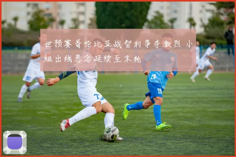 世预赛哥伦比亚战智利争夺激烈 小组出线悬念延续至末轮