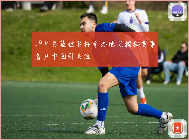 19年男篮世界杯举办地点揭秘赛事落户中国引关注